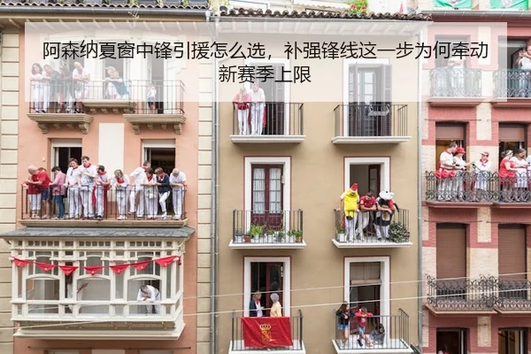 阿森纳夏窗中锋引援怎么选，补强锋线这一步为何牵动新赛季上限